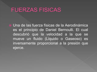  Una de las fuerza físicas de la Aerodinámica
es el principio de Daniel Bernoulli. El cual
descubrió que la velocidad a la que se
mueve un fluido (Liquido o Gaseoso) es
inversamente proporcional a la presión que
ejerce.
 