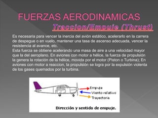 Es necesaria para vencer la inercia del avión estático, acelerarlo en la carrera
de despegue o en vuelo, mantener una tasa de ascenso adecuada, vencer la
resistencia al avance, etc.
Esta fuerza se obtiene acelerando una masa de aire a una velocidad mayor
que la del aeroplano. En aviones con motor a hélice, la fuerza de propulsión
la genera la rotación de la hélice, movida por el motor (Piston o Turbina); En
aviones con motor a reaccion, la propulsión se logra por la expulsión violenta
de los gases quemados por la turbina.
 