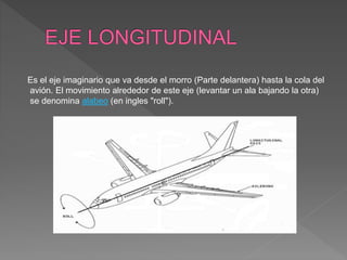 Es el eje imaginario que va desde el morro (Parte delantera) hasta la cola del
avión. El movimiento alrededor de este eje (levantar un ala bajando la otra)
se denomina alabeo (en ingles "roll").
 