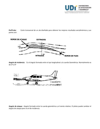 Perfil alar: Corte transversal de un ala diseñado para obtener los mejores resultados aerodinámicos y sus
partes son:
Angulo de incidencia: Es el ángulo formado entre el eje longitudinal y la cuerda Geométrica. Normalmente es
de 2º a 5º
Angulo de ataque : Angulo formado entre la cuerda geométrica y el viento relativo. El piloto puede cambiar el
ángulo de ataque pero no el de incidencia.
 