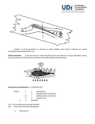 Cuando la cuerda geométrica es paralela al viento relativo, esta recibe el Nombre de cuerda
aerodinámica de levantamiento nulo.
Perfil sustentador : El aire que pasa por arriba del perfil recorre mas distancia, a mayor velocidad y menor
presión, para que los dos flujos se encuentren en el borde de fuga al mismo tiempo.
Ecuación de la sustentación: L =  CL  S  V 
Donde L  Sustentación
  Densidad media atmosférica
CL  Coeficiente de sustentación
S  Superficie alar
V  Velocidad
CL Y V son variables que yo puedo modificar
ISA: Internacional standard atmosphere:
 Nivel de mar
 