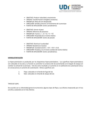  OBJETIVO: Producir velocidad y movimiento
 ORIGEN: Transformación energética (motores)
 MAGNITUD: Masa de aire desplazado
 DIRECCIÓN: Sentido contrario al movimiento de la aeronave
 PUNTO DE APLICACIÓN: Centro aerodinámico
 OBJETIVO: Vencer el peso
 ORIGEN: Diferencia de presiones
 MAGNITUD: Fuerza L = /  CL  S  V
 DIRECCIÓN: Perpendicular al viento relativo
 PUNTO DE APLICACIÓN: Centro de presión
 OBJETIVO: Disminuir la velocidad
 ORIGEN: Resistencia al avance
 MAGNITUD: Sumatoria de D.I. + D.F. + D.P. + D.A.
 DIRECCIÓN: Paralela y en el mismo sentido del viento relativo
 PUNTO DE APLICACIÓN: Centro aerodinámico.
HIPERSUSTENTACIÓN
La hipersustentación es producida por los dispositivos hipersustentadores. Las superficies hipersustentadoras
son colocadas en las alas y su función es aumentar la curvatura del ala aumentando así el ángulo de ataque sin
cambiar la actitud de la aeronave. Esto da como resultado un aumento en el coeficiente de sustentación (CL) y
en consecuencia un aumento de sustentación. Dichas superficies son:
a. Flaps: colocados en el borde de fuga del ala
b. Slats: colocados en el borde de ataque del ala
TIPOS DE FLAPS:
De acuerdo con su efectividad general enumeramos algunos tipos de flaps y sus efectos empezando por el mas
sencillo y acabando con el más efectivo.
 