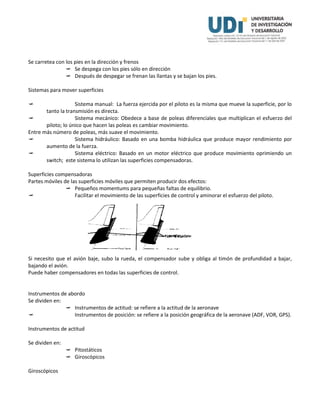 Se carretea con los pies en la dirección y frenos
 Se despega con los pies sólo en dirección
 Después de despegar se frenan las llantas y se bajan los pies.
Sistemas para mover superficies
 Sistema manual: La fuerza ejercida por el piloto es la misma que mueve la superficie, por lo
tanto la transmisión es directa.
 Sistema mecánico: Obedece a base de poleas diferenciales que multiplican el esfuerzo del
piloto; lo único que hacen las poleas es cambiar movimiento.
Entre más número de poleas, más suave el movimiento.
 Sistema hidráulico: Basado en una bomba hidráulica que produce mayor rendimiento por
aumento de la fuerza.
 Sistema eléctrico: Basado en un motor eléctrico que produce movimiento oprimiendo un
switch; este sistema lo utilizan las superficies compensadoras.
Superficies compensadoras
Partes móviles de las superficies móviles que permiten producir dos efectos:
 Pequeños momentums para pequeñas faltas de equilibrio.
 Facilitar el movimiento de las superficies de control y aminorar el esfuerzo del piloto.
Si necesito que el avión baje, subo la rueda, el compensador sube y obliga al timón de profundidad a bajar,
bajando el avión.
Puede haber compensadores en todas las superficies de control.
Instrumentos de abordo
Se dividen en:
 Instrumentos de actitud: se refiere a la actitud de la aeronave
 Instrumentos de posición: se refiere a la posición geográfica de la aeronave (ADF, VOR, GPS).
Instrumentos de actitud
Se dividen en:
 Pitostáticos
 Giroscópicos
Giroscópicos
 