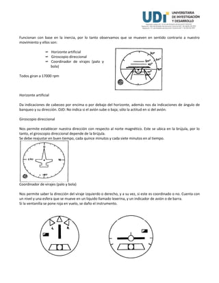 Funcionan con base en la inercia, por lo tanto observamos que se mueven en sentido contrario a nuestro
movimiento y ellos son:
 Horizonte artificial
 Giroscopio direccional
 Coordinador de virajes (palo y
bola)
Todos giran a 17000 rpm
Horizonte artificial
Da indicaciones de cabeceo por encima o por debajo del horizonte, además nos da indicaciones de ángulo de
banqueo y su dirección. OJO: No indica si el avión sube o baja; sólo la actitud en si del avión.
Giroscopio direccional
Nos permite establecer nuestra dirección con respecto al norte magnético. Este se ubica en la brújula, por lo
tanto, el giroscopio direccional depende de la brújula.
Se debe reajustar en buen tiempo, cada quince minutos y cada siete minutos en al tiempo.
Coordinador de virajes (palo y bola)
Nos permite saber la dirección del viraje izquierdo o derecho, y a su vez, si este es coordinado o no. Cuenta con
un nivel y una esfera que se mueve en un liquido llamado lexerina, y un indicador de avión o de barra.
Si la ventanilla se pone roja en vuelo, se daño el instrumento.
 