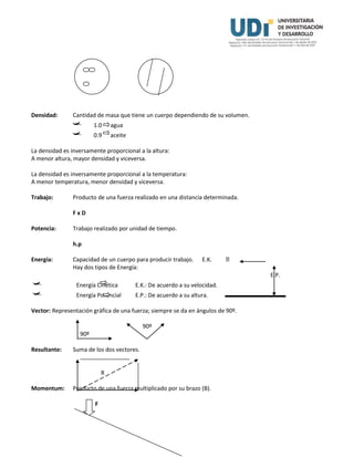 Densidad: Cantidad de masa que tiene un cuerpo dependiendo de su volumen.
 1.0 agua
 0.9 aceite
La densidad es inversamente proporcional a la altura:
A menor altura, mayor densidad y viceversa.
La densidad es inversamente proporcional a la temperatura:
A menor temperatura, menor densidad y viceversa.
Trabajo: Producto de una fuerza realizado en una distancia determinada.
F x D
Potencia: Trabajo realizado por unidad de tiempo.
h.p
Energía: Capacidad de un cuerpo para producir trabajo. E.K.
Hay dos tipos de Energía:
E.P.
 Energía Cinética E.K.: De acuerdo a su velocidad.
 Energía Potencial E.P.: De acuerdo a su altura.
Vector: Representación gráfica de una fuerza; siempre se da en ángulos de 90º.
90º
90º
Resultante: Suma de los dos vectores.
R
Momentum: Producto de una fuerza multiplicado por su brazo (B).
F
 