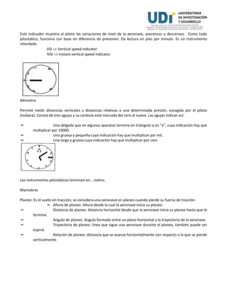 Este indicador muestra al piloto las variaciones de nivel de la aeronave, asecensos y descensos. Como todo
pitostático, funciona con base en diferencia de presiones. Da lectura en pies por minuto. Es un instrumento
retardado
VSI  Vertical speed indicator
IVSI  Instant vertical speed indicator
Altímetro
Permite medir distancias verticales y distancias relativas a una determinada presión, escogida por el piloto
(isobara). Consta de tres agujas y su carátula está marcada del cero al nueve. Las agujas indican así:
 Una delgada que en algunos aparatos termina en triángulo o en “v”, cuya indicación hay que
multiplicar por 10000.
 Una gruesa y pequeña cuya indicación hay que multiplicar por mil.
 Una larga y gruesa cuya indicación hay que multiplicar por cien.
Los instrumentos pitostáticos terminan en ...metro.
Maniobras
Planeo: Es el vuelo sin tracción; se considera una aeronave en planeo cuando pierde su fuerza de tracción.
 Altura de planeo: Altura desde la cual la aeronave inicia su planeo.
 Distancia de planeo: distancia horizontal desde que la aeronave inicia su planeo hasta que lo
termina.
 Angulo de planeo: Angulo formado entre un plano horizontal y la trayectoria de la aeronave.
 Trayectoria de planeo: línea que sigue una aeronave durante el planeo, también puede ser
espiral.
 Relación de planeo: distancia que se avanza horizontalmente con respecto a la que se pierde
verticalmente.
 