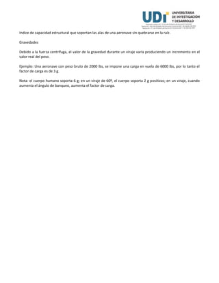 Indice de capacidad estructural que soportan las alas de una aeronave sin quebrarse en la raíz.
Gravedades
Debido a la fuerza centrífuga, el valor de la gravedad durante un viraje varía produciendo un incremento en el
valor real del peso.
Ejemplo: Una aeronave con peso bruto de 2000 lbs, se impone una carga en vuelo de 6000 lbs, por lo tanto el
factor de carga es de 3 g.
Nota: el cuerpo humano soporta 6 g; en un viraje de 60º, el cuerpo soporta 2 g positivas; en un viraje, cuando
aumenta el ángulo de banqueo, aumenta el factor de carga.
 