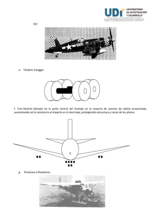 767
e. Tándem ó boggie
f. Tren Ventral: Ubicado en la parte central del fuselaje en la mayoría de aviones de cabina ensanchada,
aumentando así la resistencia al impacto en el aterrizaje, protegiendo estructura y raíces de los planos.
g. Pontones ó flotadores.
 
