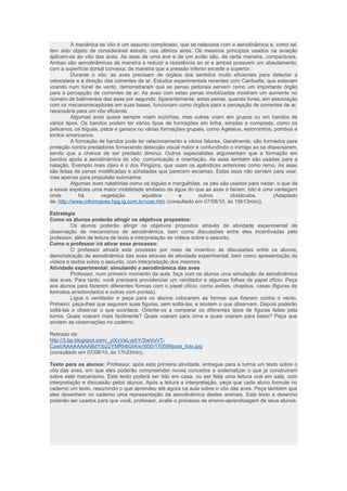 A mecânica de vôo é um assunto complicado, que se relaciona com a aerodinâmica e, como tal, 
tem sido objeto de considerável estudo, nos últimos anos. Os mesmos princípios usados na aviação 
aplicam-se ao vôo das aves. As asas de uma ave e de um avião são, de certa maneira, comparáveis. 
Ambas são aerodinâmicas de maneira a reduzir a resistência ao ar e ambas possuem um abaulamento, 
com a superfície dorsal convexa, de maneira que a pressão inferior excede a superior. 
Durante o vôo, as aves precisam de órgãos dos sentidos muito eficientes para detectar a 
velocidade e a direção das correntes de ar. Estudos experimentais recentes com Carduelis, que estavam 
voando num túnel de vento, demonstraram que as penas peitorais servem como um importante órgão 
para a percepção de correntes de ar. As aves com estas penas imobilizadas mostram um aumento no 
número de batimentos das asas por segundo. Aparentemente, estas penas, quando livres, em associação 
com os mecanorreceptores em suas bases, funcionam como órgãos para a percepção de correntes de ar, 
necessária para um vôo eficiente. 
Algumas aves quase sempre voam sozinhas, mas outras voam em grupos ou em bandos de 
vários tipos. Os bandos podem ter vários tipos de formações em linha, simples e composta, como os 
pelicanos, os biguás, patos e gansos ou várias formações grupais, como Agelaius, estorninhos, pombos e 
tordos americanos. 
A formação de bandos pode ter relacionamento a vários fatores. Geralmente, são formados para 
proteção contra predadores fornecendo detecção visual maior e confundindo o inimigo ao se dispersarem, 
sendo que a chance de ser predado diminui. Outros especialistas argumentam que a formação em 
bandos ajuda a aerodinâmica do vôo, comunicação e orientação. As asas também são usadas para a 
natação. Exemplo mais claro é o dos Pingüins, que usam os apêndices anteriores como remo. As asas 
são feitas de penas modificadas e achatadas que parecem escamas. Estas asas não servem para voar, 
mas apenas para propulsão submarina. 
Algumas aves natatórias como os biguás e mergulhões, os pés são usados para nadar, o que dá 
a essas espécies uma maior mobilidade embaixo da água do que as asas o fariam. Isto é uma vantagem 
onde há vegetação aquática e outros obstáculos. (Adaptado 
de: http://www.informaves.hpg.ig.com.br/voar.htm (consultado em 07/08/10, às 15h13min)). 
Estratégia 
Como os alunos poderão atingir os objetivos propostos: 
Os alunos poderão atingir os objetivos propostos através de atividade experimental de 
observação de mecanismos de aerodinâmica, bem como discussões entre eles incentivadas pelo 
professor, além de leitura de texto e interpretação de vídeos sobre o assunto. 
Como o professor irá ativar esse processo: 
O professor ativará este processo por meio de incentivo às discussões entre os alunos, 
demonstração de aerodinâmica das aves através de atividade experimental, bem como apresentação de 
vídeos e textos sobre o assunto, com interpretação dos mesmos. 
Atividade experimental: simulando a aerodinâmica das aves 
Professor, num primeiro momento da aula, faça com os alunos uma simulação da aerodinâmica 
das aves. Para tanto, você precisará providenciar um ventilador e algumas folhas de papel ofício. Peça 
aos alunos para fazerem diferentes formas com o papel ofício, como aviões, chapéus, casas (figuras de 
formatos arredondados e outras com pontas). 
Ligue o ventilador e peça para os alunos colocarem as formas que fizeram contra o vento. 
Primeiro, peça-lhes que segurem suas figuras, sem soltá-las, e anotem o que observam. Depois poderão 
soltá-las e observar o que acontece. Oriente-os a comparar os diferentes tipos de figuras feitas pela 
turma. Quais voaram mais facilmente? Quais voaram para cima e quais voaram para baixo? Peça que 
anotem as observações no caderno. 
Retirado de: 
http://3.bp.blogspot.com/_yiXxVeLvphY/SwVoVT-CzwI/ 
AAAAAAAABdY/b22YMRh6GtA/s1600/170599post_foto.jpg 
(consultado em 07/08/10, às 17h33min). 
Texto para os alunos: Professor, após esta primeira atividade, entregue para a turma um texto sobre o 
vôo das aves, em que eles poderão compreender novos conceitos e sistematizar o que já construíram 
sobre este mecanismo. Este texto poderá ser lido em casa, ou ser feita uma leitura oral em sala, com 
interpretação e discussão pelos alunos. Após a leitura e interpretação, peça que cada aluno formule no 
caderno um texto, resumindo o que aprendeu até agora na aula sobre o vôo das aves. Peça também que 
eles desenhem no caderno uma representação da aerodinâmica destes animais. Este texto e desenho 
poderão ser usados para que você, professor, avalie o processo de ensino-aprendizagem de seus alunos. 
 