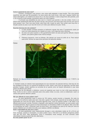 Como é possível às aves voar? 
Primeiro, conseguem voar porque o seu corpo está adaptado a essa função. Têm uma grande 
superfície nas asas que dá propulsão e os seus ossos são muito leves, visto que o espaço interior dos 
ossos está ligado a um sistema de sacos de ar. Os seus pulmões e vasos sanguíneos são grandes, pois 
o vôo consome muita energia, precisando assim de muito oxigênio. 
O princípio que possibilita às aves voar é o mesmo que permite o vôo dos aviões. Como o ar 
passa mais rapidamente pela face de baixo da asa, isso provoca uma força para cima que faz com que as 
aves possam voar. Para voar para frente, esta força não é igual ao peso. Nos aviões esta força tem a 
direção oposta ao peso e por isso têm de ter um motor para deslocar-se para frente. 
Quantas técnicas de vôo existem? 
1. A mais simples consiste somente no batimento regular das asas. É geralmente usada por 
aves com asas pequenas em relação ao corpo, como algumas aves marinhas. 
2. As aves com peso superior a 140 g geralmente batem as asas para ganhar altitude e depois 
planam, pois planar gasta muito menos energia. 
3. Pássaros pequenos, como as felosas, não planam por causa do atrito do ar. Para reduzir 
esse atrito, fecham as asas entre períodos de batimento destas. 
Felosa 
Retirado de: http://pt.wikipedia.org/wiki/Ficheiro:Phylloscopus_trochilus3.jpg (consultado em 11/08/10, às 
15h31min). 
4. Também existe um método mais especializado de voar chamado vôo planado térmico. Este tipo de vôo 
tira vantagens do fato de o ar quente ter tendência a subir. Assim, aves como as cegonhas, que têm asas 
grandes e largas, podem apanhar as correntes de ar quente como se fossem elevadores e usar esse 
ganho de altitude para planar. 
5. Outro tipo de vôo planado, o dinâmico, ocorre em espécies que vivem no mar e têm asas grandes e 
finas. Como no mar o vento é desviado para cima pelas ondas, as aves, como os albatrozes, usam os 
ventos para ganhar altitude e planar. 
Até que altitude as aves podem voar? 
As aves geralmente voam a menos de 150 metros, exceto durante a migração. No resto do 
tempo não há nenhuma razão para irem mais alto e gastar mais energia, expondo-se ao perigo de serem 
apanhadas por uma ave de rapina. Somente algumas aves, como os abutres podem ir até 3000 m de 
altitude para procurar comida. Durante a migração, para apanhar ventos favoráveis, as aves podem subir 
consideravelmente. Alguns gansos da Ásia atravessam os Himalaias a 9000 m de altitude. Mas como têm 
as montanhas por baixo, continuam perto de terra firme. Uma espécie de cisne já foi vista por cima do 
oceano Atlântico por um piloto de avião e por radares a 8230m de altitude. 
Qual a velocidade de uma ave a voar? 
As aves geralmente voam relativamente devagar a uma velocidade média de 30 a 50 km por 
hora. Contudo, quando é necessário, os patos podem voar a 100 km/h e os falcões peregrinos podem 
voar até 320 km/h. Mas geralmente, como é necessária muita energia, as aves somente usam 
velocidades maiores quando não têm alternativa. 
As aves podem parar no ar? 
 