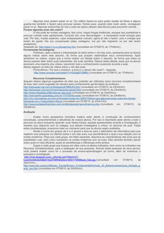 Algumas aves podem pairar no ar. Os colibris fazem-no para poder aceder às flores e alguns 
guarda-rios também o fazem para procurar peixes. Outras aves, quando está muito vento, conseguem 
pairar no ar. Algumas andorinhas do mar e aves de rapina utilizam esta técnica para encontrar comida. 
Porque algumas aves não voam? 
O vôo pode ter muitas vantagens, tais como: migrar longas distâncias, escapar aos predadores e 
procurar comida mais rapidamente. Contudo tem uma desvantagem - é necessária muita energia para 
voar. Por isso, muitas espécies, cujos antepassados voavam, agora já não o fazem, pois a energia que 
teriam de gastar não era compensada pelas vantagens, ora por não migrarem ou por não terem 
predadores. 
Adaptado de: http://www1.ci.uc.pt/aves/voo.htm (consultado em 07/08/10, às 17h46min). 
Ferramentas tecnológicas: 
Professor, após a leitura e interpretação do texto sobre o vôo das aves, apresente para os alunos 
alguns vídeos sobre este assunto, de forma que possam sistematizar seus conhecimentos. Após 
assistirem os vídeos, sugira que a turma realize um debate sobre o assunto, de forma que todos os 
alunos possam falar sobre suas impressões, dar suas opiniões. Depois deste debate, peça que os alunos 
escrevam uma resenha dos vídeos, resumindo todo o conhecimento construído durante a aula. 
Abaixo seguem os links de vídeos sobre o vôo das aves. 
Pontociência - Por que o avestruz, a ema e o casuar não voam? - resposta 
http://www.youtube.com/watch?v=EAAgB7d3MKo (consultado em 07/08/10, às 17h48min). 
Recursos Complementares 
Seguem abaixo algumas sugestões de sites que poderão ser utilizados como recursos complementares 
da aula, bem como sugestão de estudos para conhecimento aprofundado do professor. 
http://educacao.uol.com.br/biologia/ult1698u55.jhtm (consultado em 07/08/10, às 23h43min). 
http://educacao.uol.com.br/ciencias/aves-penas.jhtm (consultado em 07/08/10, às 23h44min). 
http://www.infopedia.pt/$evolucao-das-aves (consultado em 07/08/10, às 23h45min). 
http://cienciainfo.spaceblog.com.br/170150/As-aves/ (consultado em 07/08/10, às 23h46min). 
http://chc.cienciahoje.uol.com.br/revista/revista-chc-2004/150/por-que-algumas-aves-voam-em-bando-formando- 
um-v/?searchterm=None (consultado em 07/08/10, às 23h47min). 
http://www.portalsaofrancisco.com.br/alfa/planador/aerodinamica.php (consultado em 07/08/10, às 
23h48min). 
Avaliação 
Avaliar numa perspectiva formativa implica estar atento à construção de conhecimentos 
conceituais, comportamentais e atitudinais de nossos alunos. Por isso é importante estar atento a todo o 
percurso do aluno enquanto aprende: suas ideias iniciais, aquelas apresentadas durante a investigação, à 
maneira que relaciona com os colegas, sua atitude investigativa e crítica, no decorrer da aula. Feitas 
estas considerações, propomos mais um momento para que os alunos sejam avaliados. 
Divida a turma em grupos de 4 a 5 alunos e leve-os para o laboratório de informática para que 
realizem uma pesquisa na internet sobre o vôo das aves, sua aerodinâmica e qual a sua relação com os 
aviões modernos. Peça que cada grupo, em folha separada, descreva as características das aves que as 
possibilitam voar, bem como comparem os aviões modernos com as aves. Eles deverão também opinar 
sobre quem é mais eficiente, quais as semelhanças e diferenças entre ambos. 
Sugira a cada grupo que busque em sites como os abaixo indicados, bem como os indicados nos 
Recursos Complementares, para a realização de sua pesquisa. Através desta pesquisa de seus alunos, 
você poderá avaliar como foi o processo de ensino-aprendizagem da turma, além de incentivar a 
pesquisa e investigação. 
http://3.bp.blogspot.com/_yiXxVeLvphY/SwVoVT-CzwI/ 
AAAAAAAABdY/b22YMRh6GtA/s1600/170599post_foto.jpg (consultado em 07/08/10, às 
23h41min). 
http://www.ibb.unesp.br/Museu_Escola/Ensino_Fundamental/Animais_JD_Botanico/aves/aves_biologia_g 
eral_voo.htm (consultado em 07/08/10, às 23h42min). 
 