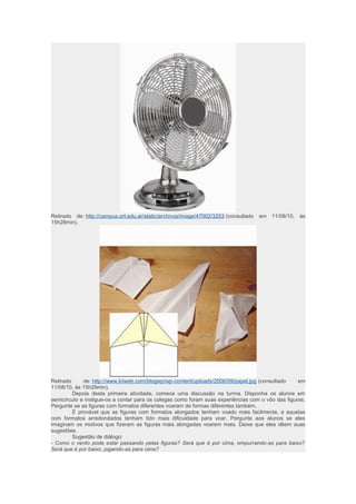 Retirado de: http://campus.ort.edu.ar/static/archivos/image/47002/3253 (consultado em 11/08/10, às 
15h28min). 
Retirado de: http://www.kiiweb.com/blogwp/wp-content/uploads/2006/09/papel.jpg (consultado em 
11/08/10, às 15h29min). 
Depois desta primeira atividade, comece uma discussão na turma. Disponha os alunos em 
semicírculo e instigue-os a contar para os colegas como foram suas experiências com o vôo das figuras. 
Pergunte se as figuras com formatos diferentes voaram de formas diferentes também. 
É provável que as figuras com formatos alongados tenham voado mais facilmente, e aquelas 
com formatos arredondados tenham tido mais dificuldade para voar. Pergunte aos alunos se eles 
imaginam os motivos que fizeram as figuras mais alongadas voarem mais. Deixe que eles dêem suas 
sugestões. 
Sugestão de diálogo: 
- Como o vento pode estar passando pelas figuras? Será que é por cima, empurrando-as para baixo? 
Será que é por baixo, jogando-as para cima? 
 