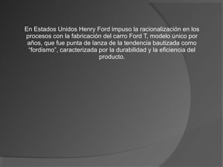 En Estados Unidos Henry Ford impuso la racionalización en los
procesos con la fabricación del carro Ford T, modelo único por
 años, que fue punta de lanza de la tendencia bautizada como
 “fordismo”, caracterizada por la durabilidad y la eficiencia del
                           producto.
 