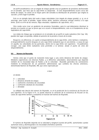 I.U.A. Apunte Materia : Aerodinámica Página II-11
Profesor : Ing. Gustavo H. Scarpin Año : 2000
Un perfil aerodinámico con un ángulo de ataque grande crea un gradiente de presiones desfavorable
en el extradós, que hace que la capa límite se desprenda. Si este desprendimiento ocurre cerca del
borde de ataque, no existe en la mayor parte del extradós la distribución de presiones que origina la
succión, y tiene lugar la pérdida.
Este es un ejemplo típico del vuelo a bajas velocidades (con ángulo de ataque grande), p. ej. en el
aterrizaje; para evitar la pérdida, según hemos dicho, bastaría comunicar energía cinética a la capa
límite. (Este es el fin de las ranuras, flaps ranurados, sopladores de capa límite, etc.).
Otro medio sería crear un gradiente de presiones favorables, para lo cual deberíamos disminuir la
presión en el punto en que se prevé que va a ocurrir el desprendimiento, este es el fundamento de los
aspiradores de capa límite.
Las ondas de choque que se producen en el extradós de un perfil en vuelo subsónico (Ver Cap. VII),
pueden dar lugar a la pérdida, debido al aumento de la presión a través de la onda.
Respecto a la diferencia, en cuanto al desprendimiento de la capa límite, entre laminar o turbulenta,
el desprendimiento ocurrirá después en una capa límite turbulenta que en una laminar, a causa de que
en aquella, las velocidades de las partículas, dentro de la capa límite son superiores. Si pudiéramos
escoger, una capa límite turbulenta sería preferible a la laminar, desde el punto de vista del
desprendimiento.
II.6 Número de Reynolds.
Hemos visto que el punto de transición tenía lugar a una cierta distancia del borde de ataque.
Mediante experiencias con diversos fluidos, y a diferentes velocidades, observaríamos que depende
también de la viscosidad (tipo de fluido) y de la velocidad. Reynolds generaliza las conclusiones
mediante la introducción de un parámetro adimensional, que combina los efectos anteriores,
denominado Número de Reynolds, RN, que viene expresado por
υRN=
o bien
µRN=
en donde:
V = velocidad.
l = distancia al borde de ataque.
ν = coeficiente cinemático de viscosidad.
µ = coeficiente absoluto de viscosidad.
ρ = densidad
La utilidad más directa del número de Reynolds, es en la predicción de la resistencia de fricción de
una superficie. En la Figura II.14, se puede observar la variación de la resistencia de fricción en los
casos de capa límite laminar y turbulenta en función del número de Reynolds.
Figura II.14
El número de Reynolds depende de la velocidad y longitud (cuerda del perfil), aumentando cuando
aumentan éstos y disminuyendo si la viscosidad cinemática aumenta.
 