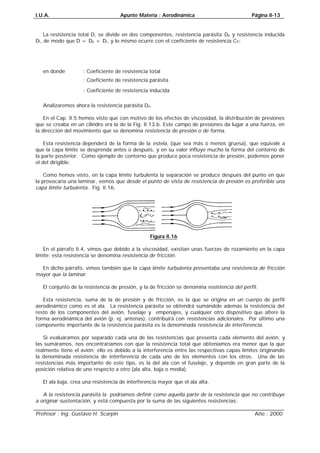 I.U.A. Apunte Materia : Aerodinámica Página II-13
Profesor : Ing. Gustavo H. Scarpin Año : 2000
La resistencia total D, se divide en dos componentes, resistencia parásita Dp y resistencia inducida
Di, de modo que D = Dp + Di, y lo mismo ocurre con el coeficiente de resistencia CD:
ipDDDCCC+=
en donde
DC
: Coeficiente de resistencia total
pDC
: Coeficiente de resistencia parásita
iDC
: Coeficiente de resistencia inducida
Analizaremos ahora la resistencia parásita Dp.
En el Cap. II.5 hemos visto que con motivo de los efectos de viscosidad, la distribución de presiones
que se creaba en un cilindro era la de la Fig. II.13.b. Este campo de presiones da lugar a una fuerza, en
la dirección del movimiento que se denomina resistencia de presión o de forma.
Esta resistencia dependerá de la forma de la estela, (que sea más o menos gruesa), que equivale a
que la capa límite se desprenda antes o después, y en su valor influye mucho la forma del contorno de
la parte posterior. Como ejemplo de contorno que produce poca resistencia de presión, podemos poner
el del dirigible.
Como hemos visto, en la capa límite turbulenta la separación se produce después del punto en que
la provocaría una laminar, vemos que desde el punto de vista de resistencia de presión es preferible una
capa límite turbulenta. Fig. II.16.
Figura II.16
En el párrafo II.4, vimos que debido a la viscosidad, existían unas fuerzas de rozamiento en la capa
límite; esta resistencia se denomina resistencia de fricción.
En dicho párrafo, vimos también que la capa límite turbulenta presentaba una resistencia de fricción
mayor que la laminar.
El conjunto de la resistencia de presión, y la de fricción se denomina resistencia del perfil.
Esta resistencia, suma de la de presión y de fricción, es la que se origina en un cuerpo de perfil
aerodinámico como es el ala. La resistencia parásita se obtendrá sumándole además la resistencia del
resto de los componentes del avión, fuselaje y empenajes, y cualquier otro dispositivo que altere la
forma aerodinámica del avión (p. ej. antenas), contribuirá con resistencias adicionales. Por último una
componente importante de la resistencia parásita es la denominada resistencia de interferencia.
Si evaluáramos por separado cada una de las resistencias que presenta cada elemento del avión, y
las sumáramos, nos encontraríamos con que la resistencia total que obteníamos era menor que la que
realmente tiene el avión; ello es debido a la interferencia entre las respectivas capas límites originando
la denominada resistencia de interferencia de cada uno de los elementos con los otros. Una de las
resistencias más importante de este tipo, es la del ala con el fuselaje, y depende en gran parte de la
posición relativa de uno respecto a otro (ala alta, baja o media).
El ala baja, crea una resistencia de interferencia mayor que el ala alta.
A la resistencia parásita la podríamos definir como aquella parte de la resistencia que no contribuye
a originar sustentación, y está compuesta por la suma de las siguientes resistencias:
 