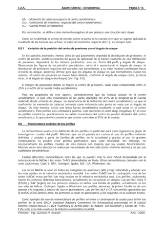 I.U.A. Apunte Materia : Aerodinámica Página II-16
Profesor : Ing. Gustavo H. Scarpin Año : 2000
macMacaccSqCM⋅⋅⋅=
Mac : Momento de cabeceo respecto al centro aerodinámico
CMac : Coeficiente de momento, respecto del centro aerodinámico
cmac : Cuerda media aerodinámica
Por convención, se define como momento negativo al que produce una rotación nariz abajo.
Como se ha definido el centro de presión como el punto de la cuerda en el que se supone aplicada la
resultante de las fuerzas que actúan, el valor del momento respecto del c.p. es siempre nulo.
II.8.1 Variación de la posición del centro de presiones con el ángulo de ataque
En los párrafos anteriores, hemos visto de qué parámetros dependía la distribución de presiones. el
centro de presión, siendo la posición del punto de aplicación de la fuerza resultante de esa distribución
de presiones, dependerá de los mismos parámetros; esto es, forma del perfil y ángulo de ataque.
Observando las figuras de los párrafos precedentes, cómo al ir aumentando el ángulo de ataque, la
distribución de presiones negativas del extradós van aumentando, y su valor máxima corriéndose hacia
el borde de ataque, podemos afirmar para que los ángulos de ataque en que normalmente vuelan los
aviones, el centro de presiones se mueve hacia delante, conforme el ángulo de ataque crece, (o hacia
atrás, si el ángulo de ataque disminuye) (Ver. Fig. II-5).
El margen de posiciones donde se mueve el centro de presiones, suele estar comprendido entre el
25% y el 60% de la cuerda media aerodinámica.
Para los propósitos de este apunte, consideraremos que las fuerzas actúan en el centro
aerodinámico, el cual está estacionario en un punto alrededor del 25% de la longitud de la cuerda
midiendo desde el borde de ataque. La importancia de la definición del centro aerodinámico, es que el
coeficiente de momento de cabeceo tomando como referencia este punto no varía con el ángulo de
ataque. De esta manera, existe una única fuerza aerodinámica resultante la cual actúa en el centro
aerodinámico. Para perfiles con combadura positiva, este momento es nariz abajo (negativo). En el caso
de perfiles simétricos, prácticamente no existe movimiento del centro de presión alrededor del centro
aerodinámico, lo que permite considerar que ambos coinciden al 25% de la cuerda.
II.9 Nomenclatura estándar de los perfiles
La nomenclatura usada en la definición de los perfiles es particular para cada organismo o grupo de
investigación creador del perfil. Mientras que en el pasado era común el uso de perfiles estándar
definidos o creados a partir de familias de perfiles, en la actualidad y gracias al uso de grandes
computadoras es posible crear perfiles particulares para cada necesidad. Sin embargo, no
necesariamente los perfiles creados de esta manera son mejores que los usados históricamente.
Muchas veces esta elección se realiza por necesidades de mercado (tener el último diseño) y no por sus
cualidades aerodinámicas.
Existen diferentes nomenclaturas entre las que se pueden citar la serie NACA desarrollada por la
antecesora de la NASA o las series TsAGI desarrolladas en Rusia. Otras nomenclaturas comunes son la
serie Joukowsky, Clark Y, RAF, Gotingen, Eppler, NLF, GA, Wortmann, etc.
Las series NACA se usan en todas las categorías de aeronaves (alta y baja velocidad) y además son
las más usadas en la industria aeronáutica mundial. Las series TsAGI son la contraparte rusa de las
series NACA; estos perfiles son muy usados en la industria aeronáutica rusa. Los perfiles Joukowsky
fueron los primeros definidos teóricamente, actualmente se encuentran en desuso. Los perfiles Clark Y
(EEUU) y RAF (Inglés) son los primeros intentos en definir una familia de perfiles, actualmente se los
usa sólo en hélices. Gotingen, Eppler y Wortmann son perfiles alemanes; la primer familia es de uso
general y la segunda y tercera de uso en planeadores. Los perfiles NLF y GA son perfiles generados por
la NASA en los últimos años; los primeros se usan en planeadores y los segundos en la aviación liviana.
Como ejemplo del uso de nomenclatura de perfiles veremos a continuación la usada para definir los
perfiles de la serie NACA (National Advisory Committee for Aeronautics) presentado en el clásico
informe técnico NACA-TR-824 “Summary of Airfoil Data” de Abbott, von Doenhoff y Stivers de 1945.
Esta serie es la más usada en la industria aeronáutica mundial.
 