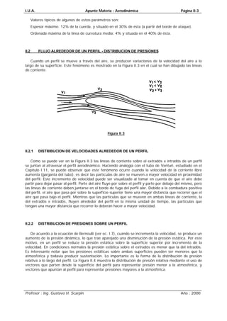 I.U.A. Apunte Materia : Aerodinámica Página II-3
Profesor : Ing. Gustavo H. Scarpin Año : 2000
Valores típicos de algunos de estos parámetros son:
Espesor máximo: 12% de la cuerda, y situado en el 30% de ésta (a partir del borde de ataque).
Ordenada máxima de la línea de curvatura media: 4% y situada en el 40% de ésta.
II.2 FLUJO ALREDEDOR DE UN PERFIL - DISTRIBUCION DE PRESIONES
Cuando un perfil se mueve a través del aire, se producen variaciones de la velocidad del aire a lo
largo de su superficie. Este fenómeno es mostrado en la Figura II.3 en el cual se han dibujado las líneas
de corriente.
Figura II.3
II.2.1 DISTRIBUCION DE VELOCIDADES ALREDEDOR DE UN PERFIL
Como se puede ver en la Figura II.3 las líneas de corriente sobre el extradós e intradós de un perfil
se juntan al atravesar el perfil aerodinámico. Haciendo analogía con el tubo de Venturi, estudiado en el
Capítulo I.11, se puede observar que este fenómeno ocurre cuando la velocidad de la corriente libre
aumenta (garganta del tubo), es decir las partículas de aire se mueven a mayor velocidad en proximidad
del perfil. Este incremento de velocidad puede ser visualizado al tomar en cuenta de que el aire debe
partir para dejar pasar al perfil. Parte del aire fluye por sobre el perfil y parte por debajo del mismo, pero
las líneas de corriente deben juntarse en el borde de fuga del perfil alar. Debido a la combadura positiva
del perfil, el aire que pasa por sobre la superficie superior tiene una mayor distancia que recorrer que el
aire que pasa bajo el perfil. Mientras que las partículas que se mueven en ambas líneas de corriente, la
del extradós e intradós, fluyen alrededor del perfil en la misma unidad de tiempo, las partículas que
tengan una mayor distancia que recorrer lo deberán hacer a mayor velocidad.
II.2.2 DISTRIBUCION DE PRESIONES SOBRE UN PERFIL
De acuerdo a la ecuación de Bernoulli (ver ec. I.7), cuando se incrementa la velocidad, se produce un
aumento de la presión dinámica, lo que trae aparejado una disminución de la presión estática. Por este
motivo, en un perfil se reduce la presión estática sobre la superficie superior por incremento de la
velocidad. En condiciones normales la presión estática sobre el extradós es menor que la del intradós.
Es interesante notar que las presiones estáticas sobre ambas superficies pueden ser menores que la
atmosférica y todavía producir sustentación. Lo importante es la forma de la distribución de presión
relativa a lo largo del perfil. La Figura II.4 muestra la distribución de presión relativa mediante el uso de
vectores que parten desde la superficie del perfil para representar presión menor a la atmosférica, y
vectores que apuntan al perfil para representar presiones mayores a la atmosférica.
 