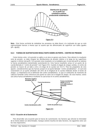 I.U.A. Apunte Materia : Aerodinámica Página II-4
Profesor : Ing. Gustavo H. Scarpin Año : 2000
Figura II.4
Nota : Esta forma vectorial de simbolizar las presiones no debe llevar a la confusión de que se está
representando fuerzas a menos que se asuma que los diferenciales de superficie son todos iguales
(dF=dp/dS).
II.2.3 FUERZA DE SUSTENTACION RESULTANTE SOBRE UN PERFIL - CENTRO DE PRESION
Como hemos visto, si la presión se aplica a un área se genera una fuerza. Para obtener la resultante
neta de presión, se debe integrar las distribuciones de presión relativa a lo largo de las superficies
superior e inferior del perfil. Si la presión neta resultante se la multiplica por el área del perfil se obtiene
la fuerza aerodinámica denominada sustentación (L). Esta fuerza resultante actúa en un punto de la
cuerda llamada el “centro de presión” (ver Figura II.5). Cuando el ángulo de ataque cambia, el centro de
presión se mueve de un lado a otro a lo largo de la cuerda (ver II.8.1). Para los propósitos de este
apunte, consideraremos que las fuerzas actúan en un punto llamado “centro aerodinámico”, el cual está
estacionario en un punto alrededor del 25% de la longitud de la cuerda midiendo desde el borde de
ataque. La importancia de la definición del centro aerodinámico, es que el coeficiente de momento de
cabeceo tomando como referencia este punto no varía con el ángulo de ataque. De esta manera, existe
una única fuerza aerodinámica resultante la cual actúa en el centro aerodinámico.
Figura II.5
II.2.3.1 Ecuación de la Sustentación
Para desarrollar una ecuación para la fuerza de sustentación, los factores que afectan la intensidad
de la misma deben ser determinados. Aunque existen muchos de tales factores, los siguientes siete son
los más importantes:
 