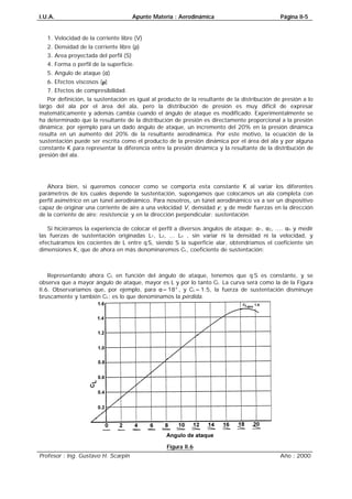 I.U.A. Apunte Materia : Aerodinámica Página II-5
Profesor : Ing. Gustavo H. Scarpin Año : 2000
1. Velocidad de la corriente libre (V)
2. Densidad de la corriente libre (ρ)
3. Area proyectada del perfil (S)
4. Forma o perfil de la superficie.
5. Angulo de ataque (α)
6. Efectos viscosos (µ)
7. Efectos de compresibilidad.
Por definición, la sustentación es igual al producto de la resultante de la distribución de presión a lo
largo del ala por el área del ala, pero la distribución de presión es muy difícil de expresar
matemáticamente y además cambia cuando el ángulo de ataque es modificado. Experimentalmente se
ha determinado que la resultante de la distribución de presión es directamente proporcional a la presión
dinámica; por ejemplo para un dado ángulo de ataque, un incremento del 20% en la presión dinámica
resulta en un aumento del 20% de la resultante aerodinámica. Por este motivo, la ecuación de la
sustentación puede ser escrita como el producto de la presión dinámica por el área del ala y por alguna
constante K para representar la diferencia entre la presión dinámica y la resultante de la distribución de
presión del ala.
KSVL⋅⋅⋅⋅=2ρ
Ahora bien, si queremos conocer como se comporta esta constante K al variar los diferentes
parámetros de los cuales depende la sustentación, supongamos que colocamos un ala completa con
perfil asimétrico en un túnel aerodinámico. Para nosotros, un túnel aerodinámico va a ser un dispositivo
capaz de originar una corriente de aire a una velocidad V, densidad ρ, y de medir fuerzas en la dirección
de la corriente de aire: resistencia; y en la dirección perpendicular: sustentación.
Si hiciéramos la experiencia de colocar el perfil a diversos ángulos de ataque: α1, α2, .... αn y medir
las fuerzas de sustentación originadas L1, L2, ... Ln , sin variar ni la densidad ni la velocidad, y
efectuáramos los cocientes de L entre q⋅S, siendo S la superficie alar, obtendríamos el coeficiente sin
dimensiones K, que de ahora en más denominaremos CL, coeficiente de sustentación:
LCSq=⋅
Representando ahora CL en función del ángulo de ataque, tenemos que q⋅S es constante, y se
observa que a mayor ángulo de ataque, mayor es L y por lo tanto CL. La curva será como la de la Figura
II.6. Observaríamos que, por ejemplo, para α=18°, y CL=1.5, la fuerza de sustentación disminuye
bruscamente y también CL: es lo que denominamos la pérdida.
Figura II.6
 