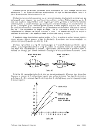 I.U.A. Apunte Materia : Aerodinámica Página II-6
Profesor : Ing. Gustavo H. Scarpin Año : 2000
Podríamos pensar que lo único que hemos hecho es complicar las cosas, manejar un coeficiente
adimensional CL, sin ningún sentido físico aparentemente, en lugar de algo tan tangible como es la
fuerza de sustentación. Veremos que no es así.
Efectuemos nuevamente la experiencia con aire a mayor velocidad. Intuitivamente se comprende que
las fuerzas L serían mayores y así ocurrirían en las mediciones en túnel. Podríamos pensar que los CL
para cada ángulo de ataque también serían mayores, pero como ya vimos, al aumentar la velocidad
también aumenta la presión dinámica q que se encuentra en el denominador, y nos encontraríamos con
que los CL son iguales y que también la pérdida ocurriría al mismo ángulo de ataque de 18°. Resulta
que con cualquier velocidad o densidad del aire que hiciéramos esta experiencia las fuerzas L variarían,
pero los CL sólo dependerían del ángulo de ataque. Una vez construido el avión y sin variar su
configuración (por ejemplo con cargas externas), la curva CL en función del ángulo de ataque es
invariable, de modo que a cada ángulo de ataque le corresponde un CL y viceversa.
El ángulo de ataque de entrada en pérdida también es fijo, y la pérdida se produce porque, debido a
efectos viscosos, deja de aparecer el tipo de distribución de presiones que hemos estudiado. Los
valores máximos del CL pueden ser del orden de 2.
En el caso representado en la Fig. II.6 veíamos que para α=0 existía fuerza de sustentación, y por lo
tanto CL, ya que según observamos en la Fig. II.7, debido a la curvatura, incluso con ángulo de ataque
cero, habrá más velocidad sobre el extradós, y por lo tanto una distribución de presiones, como la
indicada. Sin embargo, para perfiles simétricos o con ángulo de ataque cero serían nulos tanto L como
CL.
Figura II.7
En la Fig. II.8 representamos los CL de diversas alas construidas con diferentes tipos de perfiles.
Obsérvese la variación de CL en función del espesor para perfiles simétricos. Para el perfil asimétrico en
α=0, hay un CL=0.3; para que el perfil asimétrico diera CL nulo habría que ponerlo incluso con ángulo
de ataque negativo.
Figura II.8
 