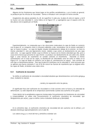 I.U.A. Apunte Materia : Aerodinámica Página II-7
Profesor : Ing. Gustavo H. Scarpin Año : 2000
II.3 Viscosidad
Algunos de los fenómenos que tienen lugar en los perfiles aerodinámicos, y en el avión en general,
se producen por los efectos de viscosidad. Vamos a introducir este concepto en forma sencilla.
Imaginemos dos placas paralelas A y B, de superficie S cada una, la placa A está en reposo, y la B
se mueve con una velocidad V, como indica en la Figura II.9, y supongamos que el espacio entre las
dos placas está ocupado por un fluido.
Figura II.9
Experimentalmente, se comprueba que a las atracciones moleculares la capa de fluido en contacto
con la placa B, se comporta como si estuviera adherida a ella, moviéndose con la misma velocidad V
que se mueve la placa. La capa de líquido situada inmediatamente debajo de la anterior, no tiene la
misma velocidad V, sino una ligeramente menor, debido a que existe un deslizamiento de una capa
sobre otra. La capa superior tiende a que la inferior se mueva con la misma velocidad que ella, pero a
causa de la inercia que presenta la capa interior, se produce ese deslizamiento de una sobre otra, dando
lugar a unas fuerzas de rozamiento en sentido contrario al movimiento. Haciendo el mismo
razonamiento con el resto de las capas, la distribución de velocidades sería tal como se indica en la
Figura II.9. La capa de fluido en contacto con la placa A, permanecería en reposo. Una corriente de
este tipo se denominaría laminar. Para que la placa B continuara con la velocidad V, sería necesario que
se aplicara una fuerza constante F con el fin de vencer las fuerzas de rozamiento que se originan entre
las capas de fluido, al deslizar unas sobre otras.
II.3.1 Coeficiente de viscosidad
Se define el coeficiente de viscosidad o viscosidad absoluta que denominaremos con la letra griega µ
(mu), mediante la relación:
ySF∂⋅⋅=µ
, siendo y la separación entre las placas.
El significado físico del coeficiente de viscosidad es el del cociente entre la fuerza y la velocidad de
deformación, su valor depende de la temperatura aumentando cuando ésta aumenta en los gases.
Como dentro de la aerodinámica aparecen involucrados frecuentemente los fenómenos de viscosidad
y compresibilidad, se utiliza más frecuentemente el coeficiente cinemático de viscosidad, que
designaremos por ν (nu), y que se define como el absoluto divido por ρ (densidad).
ρυ=
En la atmósfera tipo, el coeficiente cinemática de viscosidad del aire aumenta con la altitud, y el
absoluto disminuye (aproximadamente con el valor θ).
Los valores de µ y ν a nivel del mar y atmósfera estándar son:
segm⋅⋅=10932.170µ
y
seg01063.14⋅=ν
 