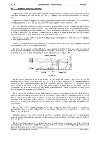 I.U.A. Apunte Materia : Aerodinámica Página II-8
Profesor : Ing. Gustavo H. Scarpin Año : 2000
II.4 Capa límite, laminar y turbulenta.
Supongamos ahora, que para mayor similitud con los fenómenos que nos interesan, tenemos una
superficie que puede ser parte de un perfil alar, o cualquier otro elemento del avión (p. ej. fuselaje,
etc.).
Suponiendo esta parte del perfil en reposo, y el aire moviéndose, nos encontramos con un fenómeno
análogo al descrito en II.3, sólo que aquí no existen dos superficies, sino solamente una.
La capa molecular de aire en íntimo contacto con la superficie permanece adherida a ésta, después
existe un deslizamiento entre las diferentes capas, que conforme están a más distancia de la superficie,
tienen una velocidad mayor hasta un punto en el que la velocidad de la capa de aire correspondiente es
el de la corriente libre. La distancia que existe entre la superficie del perfil (velocidad cero) y el punto
donde la velocidad es la de la corriente libre, se denomina capa límite.
El espesor de la capa límite es la distancia del punto de velocidad cero, a otro donde la velocidad es
el 99% de la corriente libre.
Cuando el movimiento del aire dentro de la capa límite es en forma de capas paralelas, como el
ejemplo puesto en II.3, se la denomina laminar.
La fuerza de rozamiento entre las diferentes capas, debido al deslizamiento a que están sometidas al
tener distintas velocidades, la denominaremos resistencia de fricción. La forma de la distribución de
velocidad en el caso de capa límite laminar, puede observarse en la Figura II.10.
Figura II.10
En los puntos próximos al borde de ataque, la capa límite es laminar, conforme el aire se va
moviendo alejándose del borde de ataque, las fuerzas de rozamiento disipan cada vez más energía de la
corriente de aire, haciendo que el espesor de la capa límite aumente paulatinamente, hasta que a una
cierta distancia del borde de ataque, la capa límite empieza a sufrir unas perturbaciones de tipo
ondulatorio, que acarrean un aumento del espesor de la capa límite, y una destrucción de la corriente
laminar que existía, pasando a ser turbulenta.
En la capa límite turbulenta, las partículas ya no se mueven en capas paralelas, sino de una forma
caótica; las moléculas de aire pasan de una capa a otra, moviéndose en todas direcciones, de forma
que: el espesor de la capa límite, al pasar de laminar a turbulenta, sufre un aumento considerable y la
velocidad de las partículas también aumenta; esto trae como consecuencia el aumento de la resistencia
de fricción, ya que como habíamos visto en la ecuación en II.3.1 la fuerza dependía del gradiente de
velocidades.
En la Figura II.10, pueden compararse los dos casos de capa límite laminar y turbulenta,
observándose que en el caso turbulento en la zona fluida más próxima a la superficie, el régimen del
fluido es del tipo laminar.
Esta transición de capa límite laminar a turbulenta es análoga a la que ocurre en el humo que se
eleva de un cigarrillo, pudiendo observarse los fenómenos de aumento de velocidad y espesor, si el aire
está en reposo.
De lo expuesto anteriormente, se deduce que será deseable desde el punto de vista de la resistencia
de fricción que la capa límite sea laminar, y caso de no ser posible en todo el perfil, procurar que el
punto de transición esté lo más retrasado posible.
 