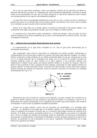 I.U.A. Apunte Materia : Aerodinámica Página II-9
Profesor : Ing. Gustavo H. Scarpin Año : 2000
En el caso de capa límite turbulenta, existe una agitación continua de las partículas del fluido en
dirección transversal a la pared, se comprende que este movimiento perpendicular a la pared no puede
existir en las proximidades de ésta; por tal motivo debajo de la capa límite turbulenta existe siempre
una subcapa laminar de un espesor extremadamente pequeño.
La capa límite tiene una propiedad fundamental y muy útil y es que: a través de ella se transmite la
presión que existe en la corriente libre de aire hasta la pared, esto permite entre otras cosas la medida
de la velocidad, ya que se puede medir la presión estática.
Dentro de la capa límite no se puede aplicar el teorema de Bermoulli (I.10) porque debido a los
rozamientos tiene lugar una pérdida de energía, que no se computa en dicho teorema.
La existencia de la capa límite puede comprobarse, viendo por ejemplo, como las gotas de lluvia
sobre la superficie de un avión o parabrisas de un auto no son barridas por la corriente de aire, sino que
se desplazan lentamente.
II.5 Influencia de la viscosidad. Desprendimiento de la corriente.
El comportamiento de la capa límite estudiado en II.4, está en gran parte determinado por la
distribución de presiones.
Para comprender como actúa la capa límite en condiciones de presión variable, analizaremos el
comportamiento de la misma sobre el perfil con espesor más básico que podemos imaginar: un cilindro.
Primero analicemos el flujo alrededor de un cilindro asumiendo fluido no viscoso. Al igual que lo visto
en II.2 se puede observar que la velocidad varía desde cero en el punto de remanso (o punto de
impacto) izquierdo, hasta un valor máximo en la parte superior, y las presiones relativas que
experimenta el cilindro varían desde una presión positiva máxima en el punto de remanso, hasta un
punto en que la presión es nula, y después de hace negativa, alcanzando un valor negativo máximo en
la parte superior. En todo este primer tramo, la presión varía decreciendo. A partir de la parte superior
M hasta el punto de remanso de la derecha, ocurre lo contrario; la presión va creciendo y la velocidad
disminuyendo (Ver Fig. II.11).
Figura II.11
Observemos que entre el punto de remanso de la izquierda, y la parte superior M, la presión en un
punto B es inferior respecto a la que existiría en otro punto A situado a su izquierda, y que en B, el
fluido debe tener mayor velocidad que en A, el gradiente de presiones que existe ayuda a este aumento
de velocidad; es decir existe un gradiente favorable de presiones.
A partir de la parte superior, ocurre que las presiones van aumentando, y la velocidad debe
disminuir. La velocidad en ese punto que es la máxima, debería ser lo suficientemente grande para
vencer el gradiente de presiones creciente que va a encontrar hasta llegar al punto de remanso de la
derecha. Si el fluido no tuviera viscosidad ocurriría así, y el fluido llegaría a ese punto con velocidad
cero. Pero en un fluido real, debido a la viscosidad, existe un rozamiento, de forma que la velocidad de
las partículas va disminuyendo, y alcanzarán la velocidad cero antes de llegar al punto de remanso de la
derecha, las partículas se irán acumulando en ese punto, originando el desprendimiento de la capa
límite de la superficie del cilindro.
 