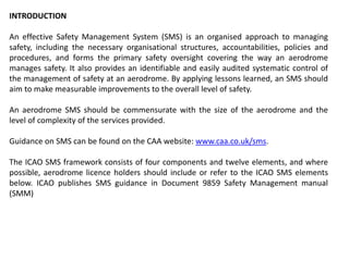 INTRODUCTION
An effective Safety Management System (SMS) is an organised approach to managing
safety, including the necessary organisational structures, accountabilities, policies and
procedures, and forms the primary safety oversight covering the way an aerodrome
manages safety. It also provides an identifiable and easily audited systematic control of
the management of safety at an aerodrome. By applying lessons learned, an SMS should
aim to make measurable improvements to the overall level of safety.
An aerodrome SMS should be commensurate with the size of the aerodrome and the
level of complexity of the services provided.
Guidance on SMS can be found on the CAA website: www.caa.co.uk/sms.
The ICAO SMS framework consists of four components and twelve elements, and where
possible, aerodrome licence holders should include or refer to the ICAO SMS elements
below. ICAO publishes SMS guidance in Document 9859 Safety Management manual
(SMM)
 