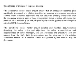 Co-ordination of emergency response planning
•The aerodrome licence holder should ensure that an emergency response plan
provides for the orderly and efficient transition from normal to emergency operations
and the return to normal operations. The plan should be properly co-ordinated with
the emergency response plans of those organisations it must interface with during the
provision of its services. (CAP 168, chapter 9 gives further guidance on emergency
planning.) SMS documentation.
•The aerodrome licence holder should develop and maintain documentation
describing the safety policy and objectives, the safety accountabilities and
responsibilities of senior managers, the SMS processes and procedures and any
outputs from the SMS. SMS documentation may be integrated in the existing
aerodrome manual or a separate safety management system manual may be
developed.
 