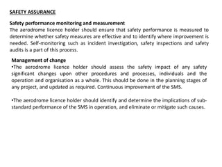 SAFETY ASSURANCE
Safety performance monitoring and measurement
The aerodrome licence holder should ensure that safety performance is measured to
determine whether safety measures are effective and to identify where improvement is
needed. Self-monitoring such as incident investigation, safety inspections and safety
audits is a part of this process.
Management of change
•The aerodrome licence holder should assess the safety impact of any safety
significant changes upon other procedures and processes, individuals and the
operation and organisation as a whole. This should be done in the planning stages of
any project, and updated as required. Continuous improvement of the SMS.
•The aerodrome licence holder should identify and determine the implications of sub-
standard performance of the SMS in operation, and eliminate or mitigate such causes.
 