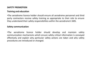 SAFETY PROMOTION
Training and education
•The aerodrome licence holder should ensure all aerodrome personnel and third
party contractors receive safety training as appropriate to their role to ensure
they understand their safety responsibilities within the aerodrome’s SMS.
Safety communication
•The aerodrome licence holder should develop and maintain safety
communication mechanisms which ensure safety critical information is conveyed
effectively and explain why particular safety actions are taken and why safety
procedures are introduced or changed.
 