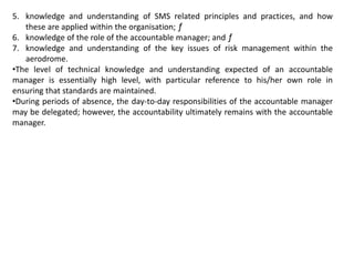 5. knowledge and understanding of SMS related principles and practices, and how
these are applied within the organisation; ƒ
6. knowledge of the role of the accountable manager; and ƒ
7. knowledge and understanding of the key issues of risk management within the
aerodrome.
•The level of technical knowledge and understanding expected of an accountable
manager is essentially high level, with particular reference to his/her own role in
ensuring that standards are maintained.
•During periods of absence, the day-to-day responsibilities of the accountable manager
may be delegated; however, the accountability ultimately remains with the accountable
manager.
 
