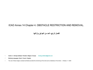 ICAO Annex 14 Chapter 4. OBSTACLE RESTRICTION AND REMOVAL.


                                                        ‫الفصل الرابع- الحد من العوائق وإزالتها‬




•   Author: Ir. Herwig Callebaut Flanders Belgium Europe           herwig.callebaut@gmail.com

•   Working Languages: Dutch / French / English

•   The use of these images is allowed worldwide provided the mentioning of the name and e-mailadress of the Author. – Antwerp 1.7. 2009.
 