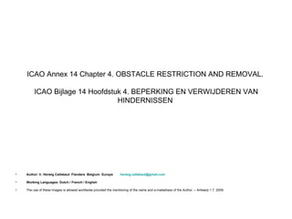 ICAO Annex 14 Chapter 4. OBSTACLE RESTRICTION AND REMOVAL.

         ICAO Bijlage 14 Hoofdstuk 4. BEPERKING EN VERWIJDEREN VAN
                                 HINDERNISSEN




•   Author: Ir. Herwig Callebaut Flanders Belgium Europe           herwig.callebaut@gmail.com

•   Working Languages: Dutch / French / English

•   The use of these images is allowed worldwide provided the mentioning of the name and e-mailadress of the Author. – Antwerp 1.7. 2009.
 