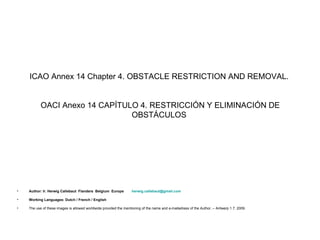 ICAO Annex 14 Chapter 4. OBSTACLE RESTRICTION AND REMOVAL.


           OACI Anexo 14 CAPÍTULO 4. RESTRICCIÓN Y ELIMINACIÓN DE
                                OBSTÁCULOS




•   Author: Ir. Herwig Callebaut Flanders Belgium Europe           herwig.callebaut@gmail.com

•   Working Languages: Dutch / French / English

•   The use of these images is allowed worldwide provided the mentioning of the name and e-mailadress of the Author. – Antwerp 1.7. 2009.
 