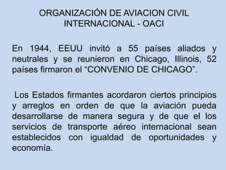 En 1944, EEUU invitó a 55 países aliados y
neutrales y se reunieron en Chicago, Illinois, 52
países firmaron el “CONVENIO DE CHICAGO”.
Los Estados firmantes acordaron ciertos principios
y arreglos en orden de que la aviación pueda
desarrollarse de manera segura y de que el los
servicios de transporte aéreo internacional sean
establecidos con igualdad de oportunidades y
economía.
ORGANIZACIÓN DE AVIACION CIVIL
INTERNACIONAL - OACI
 