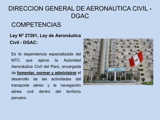Ley Nº 27261, Ley de Aeronáutica
Civil - DGAC:
Es la dependencia especializada del
MTC que ejerce la Autoridad
Aeronáutica Civil del Perú, encargada
de fomentar, normar y administrar el
desarrollo de las actividades del
transporte aéreo y la navegación
aérea civil dentro del territorio
peruano.
DIRECCION GENERAL DE AERONAUTICA CIVIL -
DGAC
COMPETENCIAS
 