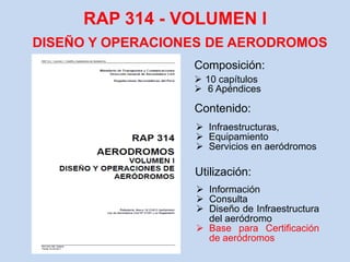RAP 314 - VOLUMEN l
DISEÑO Y OPERACIONES DE AERODROMOS
Composición:
 10 capítulos
 6 Apéndices
 Infraestructuras,
 Equipamiento
 Servicios en aeródromos
 Información
 Consulta
 Diseño de Infraestructura
del aeródromo
 Base para Certificación
de aeródromos
Contenido:
Utilización:
 