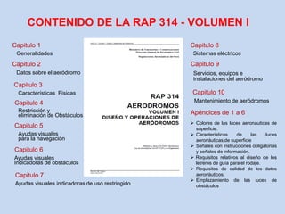 Capitulo 1
Generalidades
Apéndices de 1 a 6
Capitulo 2
Datos sobre el aeródromo
Capitulo 10
Mantenimiento de aeródromos
Capitulo 3
Características Físicas
Capitulo 9
Servicios, equipos e
instalaciones del aeródromo
Capitulo 4
Restricción y
eliminación de Obstáculos
Capitulo 8
Sistemas eléctricos
Capitulo 7
Capitulo 6
Capitulo 5
Ayudas visuales indicadoras de uso restringido
Ayudas visuales
Indicadoras de obstáculos
Ayudas visuales
para la navegación
CONTENIDO DE LA RAP 314 - VOLUMEN l
 Colores de las luces aeronáuticas de
superficie.
 Características de las luces
aeronáuticas de superficie
 Señales con instrucciones obligatorias
y señales de información.
 Requisitos relativos al diseño de los
letreros de guía para el rodaje.
 Requisitos de calidad de los datos
aeronáuticos.
 Emplazamiento de las luces de
obstáculos
 