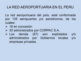 La red aeroportuaria del país, está conformada
por 135 aeropuertos y/o aeródromos, de los
cuales:
 18 en concesión
 30 administrados por CORPAC S.A.
 Los demás (87) son explotados y/o
administrados por Gobiernos locales y/o
empresas privadas.
LA RED AEROPORTUARIA EN EL PERU
 