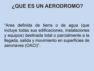“Area definida de tierra o de agua (que
incluye todas sus edificaciones, instalaciones
y equipos) destinada total o parcialmente a la
llegada, salida y movimiento en superficies de
aeronaves (OACI)”.
 