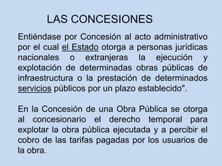 Entiéndase por Concesión al acto administrativo
por el cual el Estado otorga a personas jurídicas
nacionales o extranjeras la ejecución y
explotación de determinadas obras públicas de
infraestructura o la prestación de determinados
servicios públicos por un plazo establecido".
En la Concesión de una Obra Pública se otorga
al concesionario el derecho temporal para
explotar la obra pública ejecutada y a percibir el
cobro de las tarifas pagadas por los usuarios de
la obra.
LAS CONCESIONES
 