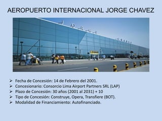AEROPUERTO INTERNACIONAL JORGE CHAVEZ
 Fecha de Concesión: 14 de Febrero del 2001.
 Concesionario: Consorcio Lima Airport Partners SRL (LAP)
 Plazo de Concesión: 30 años (2001 al 2031) + 10
 Tipo de Concesión: Construye, Opera, Transfiere (BOT).
 Modalidad de Financiamiento: Autofinanciado.
 