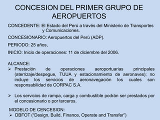 CONCEDENTE: El Estado del Perú a través del Ministerio de Transportes
y Comunicaciones.
ALCANCE:
 Prestación de operaciones aeroportuarias principales
(aterrizaje/despegue, TUUA y estacionamiento de aeronaves); no
incluye los servicios de aeronavegación los cuales son
responsabilidad de CORPAC S.A.
 Los servicios de rampa, carga y combustible podrán ser prestados por
el concesionario o por terceros.
MODELO DE CENCESION:
 DBFOT (“Design, Build, Finance, Operate and Transfer”)
CONCESION DEL PRIMER GRUPO DE
AEROPUERTOS
PERIODO: 25 años,
CONCESIONARIO: Aeropuertos del Perú (ADP).
INICIO: Inicio de operaciones: 11 de diciembre del 2006.
 