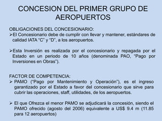 CONCESION DEL PRIMER GRUPO DE
AEROPUERTOS
FACTOR DE COMPETENCIA:
 PAMO (“Pago por Mantenimiento y Operación”), es el ingreso
garantizado por el Estado a favor del concesionario que sirve para
cubrir las operaciones, staff, utilidades, de los aeropuertos.
 El que Ofrezca el menor PAMO se adjudicará la concesión, siendo el
PAMO ofrecido (agosto del 2006) equivalente a US$ 9.4 m (11.85
para 12 aeropuertos)
OBLIGACIONES DEL CONCESIONARIO:
El Concesionario debe de cumplir con llevar y mantener, estándares de
calidad IATA “C” y “D”, a los aeropuertos.
Esta Inversión es realizada por el concesionario y repagada por el
Estado en un periodo de 10 años (denominada PAO, “Pago por
Inversiones en Obras”).
 
