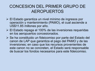  El Estado garantiza un nivel mínimo de ingresos por
operación y mantenimiento (PAMO), el cual asciende a
US$11.85 millones por año.
 El Estado repaga el 100% de las inversiones requeridas
en los aeropuertos concesionados.
 Se ha constituido un fideicomiso por parte del Estado del
canon de LAP que garantiza el pago del PAMO y de las
inversiones; en caso que los recursos provenientes de
este canon no se concreten, el Estado será responsable
de buscar los fondos necesarios para este fideicomiso.
CONCESION DEL PRIMER GRUPO DE
AEROPUERTOS
 