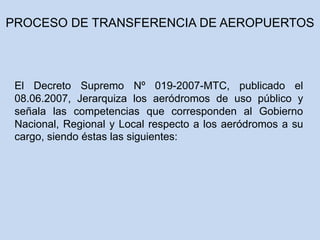El Decreto Supremo Nº 019-2007-MTC, publicado el
08.06.2007, Jerarquiza los aeródromos de uso público y
señala las competencias que corresponden al Gobierno
Nacional, Regional y Local respecto a los aeródromos a su
cargo, siendo éstas las siguientes:
PROCESO DE TRANSFERENCIA DE AEROPUERTOS
 