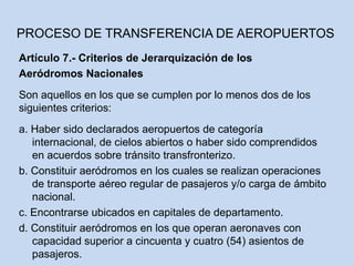 Artículo 7.- Criterios de Jerarquización de los
Aeródromos Nacionales
Son aquellos en los que se cumplen por lo menos dos de los
siguientes criterios:
a. Haber sido declarados aeropuertos de categoría
internacional, de cielos abiertos o haber sido comprendidos
en acuerdos sobre tránsito transfronterizo.
b. Constituir aeródromos en los cuales se realizan operaciones
de transporte aéreo regular de pasajeros y/o carga de ámbito
nacional.
c. Encontrarse ubicados en capitales de departamento.
d. Constituir aeródromos en los que operan aeronaves con
capacidad superior a cincuenta y cuatro (54) asientos de
pasajeros.
PROCESO DE TRANSFERENCIA DE AEROPUERTOS
 