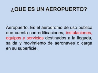 Aeropuerto. Es el aeródromo de uso público
que cuenta con edificaciones, instalaciones,
equipos y servicios destinados a la llegada,
salida y movimiento de aeronaves o carga
en su superficie.
 