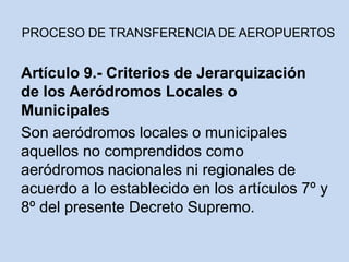 Artículo 9.- Criterios de Jerarquización
de los Aeródromos Locales o
Municipales
Son aeródromos locales o municipales
aquellos no comprendidos como
aeródromos nacionales ni regionales de
acuerdo a lo establecido en los artículos 7º y
8º del presente Decreto Supremo.
PROCESO DE TRANSFERENCIA DE AEROPUERTOS
 